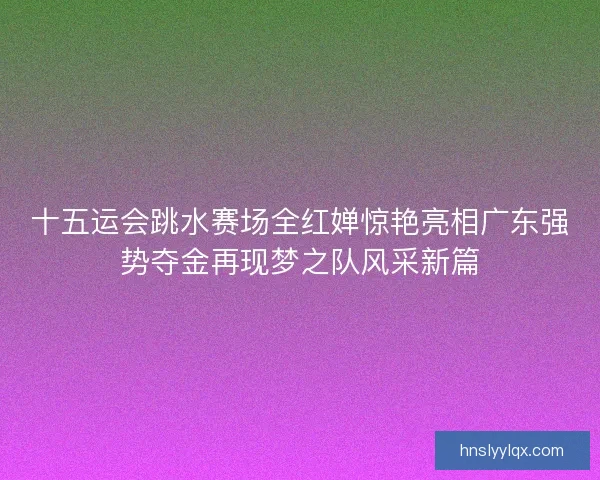十五运会跳水赛场全红婵惊艳亮相广东强势夺金再现梦之队风采新篇