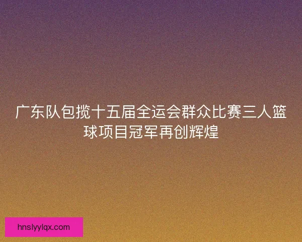 广东队包揽十五届全运会群众比赛三人篮球项目冠军再创辉煌