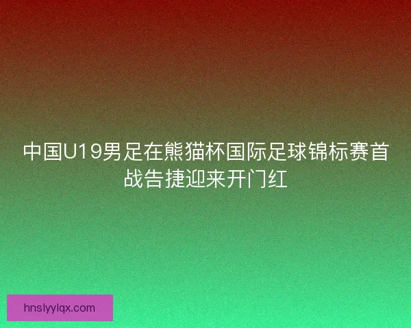 中国U19男足在熊猫杯国际足球锦标赛首战告捷迎来开门红