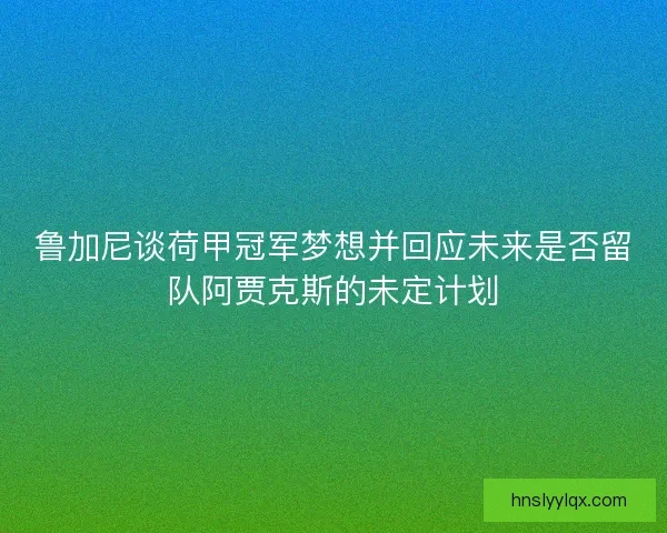 鲁加尼谈荷甲冠军梦想并回应未来是否留队阿贾克斯的未定计划