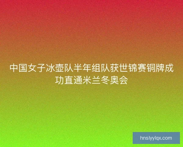 中国女子冰壶队半年组队获世锦赛铜牌成功直通米兰冬奥会