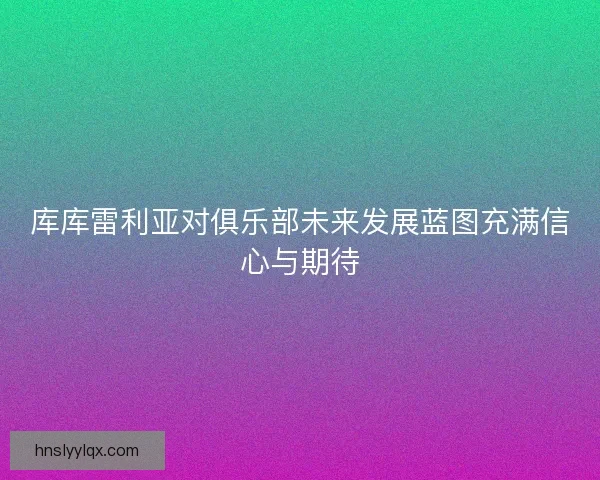 库库雷利亚对俱乐部未来发展蓝图充满信心与期待